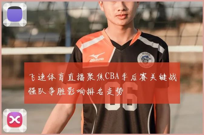 飞速体育直播聚焦CBA季后赛关键战强队争胜影响排名走势