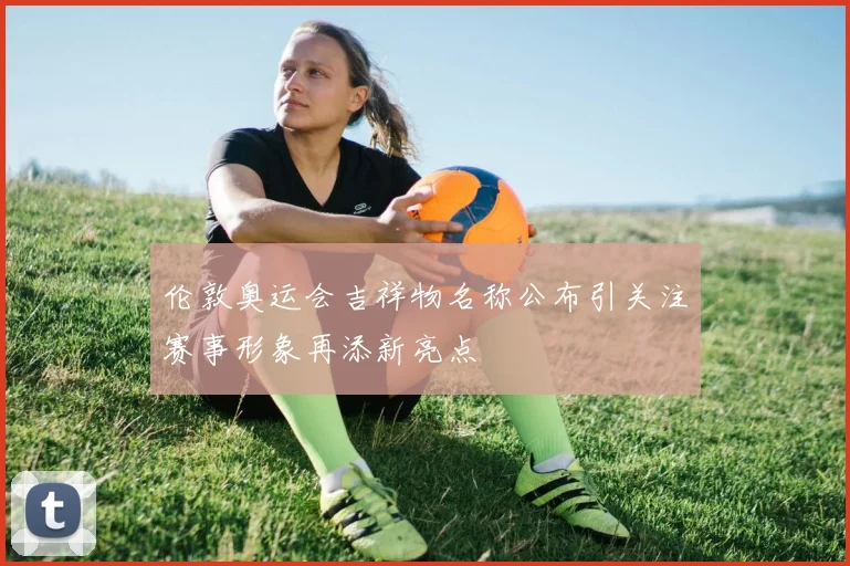 伦敦奥运会吉祥物名称公布引关注赛事形象再添新亮点