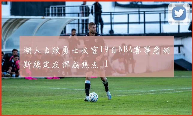 湖人击败勇士收官19日NBA赛事詹姆斯稳定发挥成焦点_1