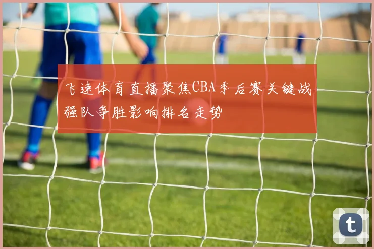 飞速体育直播聚焦CBA季后赛关键战强队争胜影响排名走势