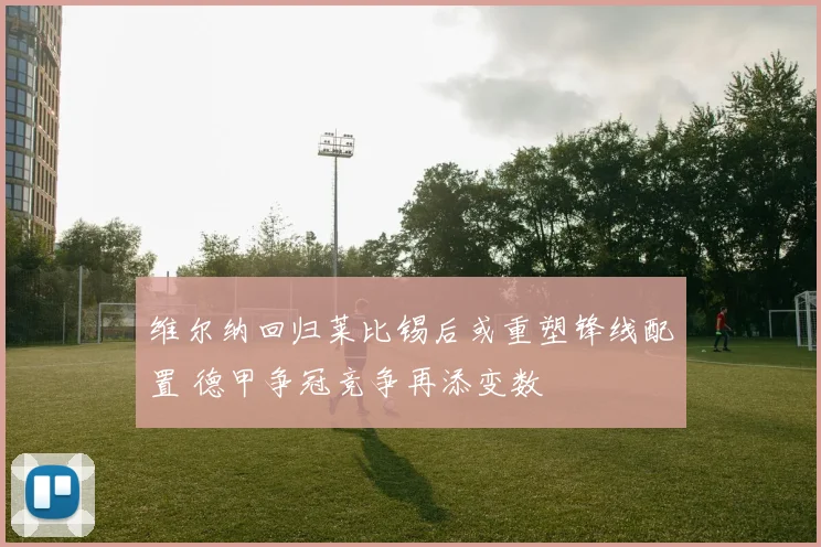 维尔纳回归莱比锡后或重塑锋线配置 德甲争冠竞争再添变数