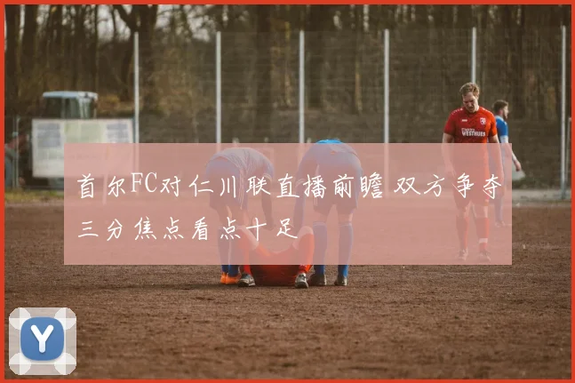 首尔FC对仁川联直播前瞻 双方争夺三分焦点看点十足