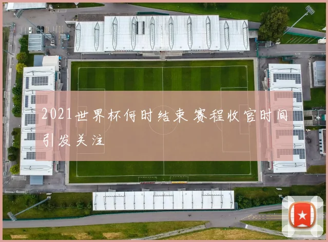 2021世界杯何时结束 赛程收官时间引发关注
