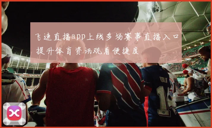 飞速直播app上线多场赛事直播入口 提升体育资讯观看便捷度