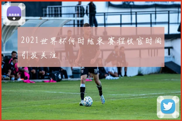 2021世界杯何时结束 赛程收官时间引发关注