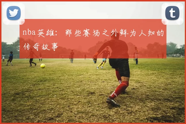 nba英雄：那些赛场之外鲜为人知的传奇故事