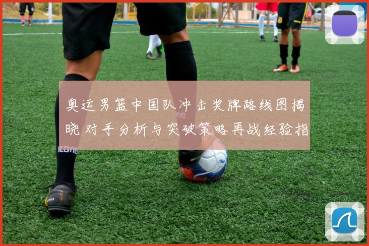 奥运男篮中国队冲击奖牌路线图揭晓 对手分析与突破策略再战经验指引