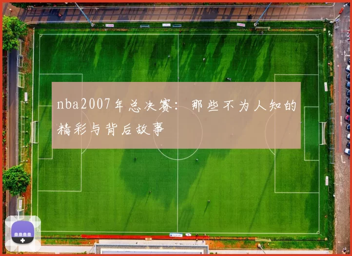 nba2007年总决赛：那些不为人知的精彩与背后故事