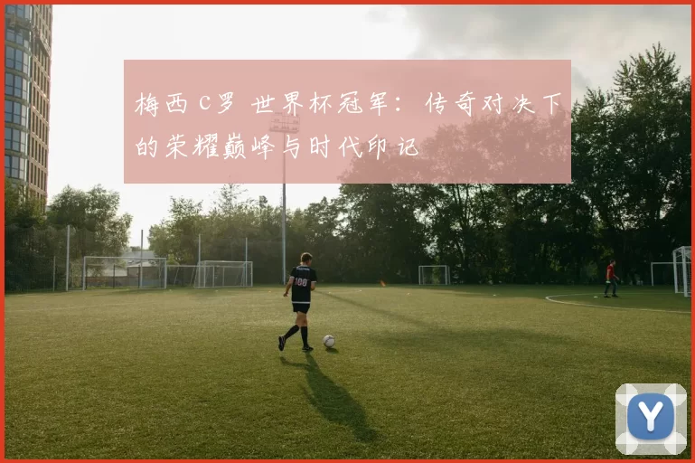 梅西 c罗 世界杯冠军:传奇对决下的荣耀巅峰与时代印记