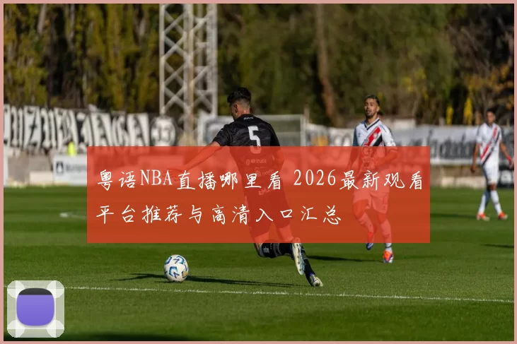 粤语NBA直播哪里看 2026最新观看平台推荐与高清入口汇总