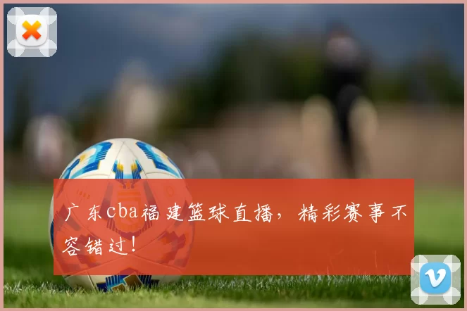 广东cba福建篮球直播，精彩赛事不容错过！